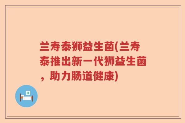 兰寿泰狮益生菌(兰寿泰推出新一代狮益生菌，助力肠道健康)