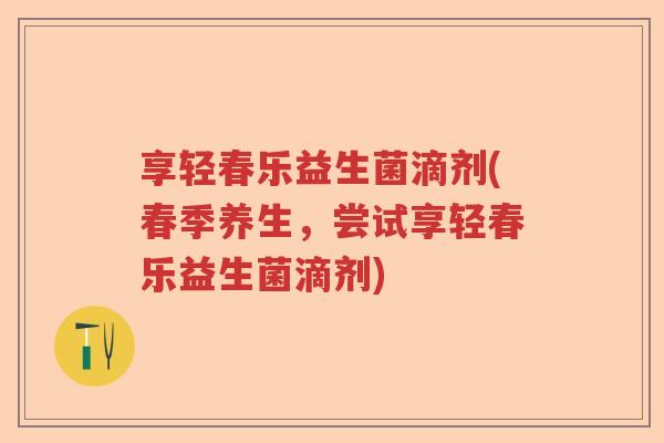 享轻春乐益生菌滴剂(春季养生，尝试享轻春乐益生菌滴剂)