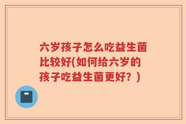 六岁孩子怎么吃益生菌比较好(如何给六岁的孩子吃益生菌更好？)