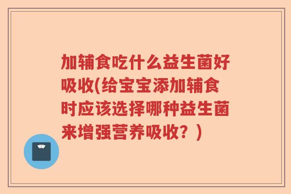 加辅食吃什么益生菌好吸收(给宝宝添加辅食时应该选择哪种益生菌来增强营养吸收？)