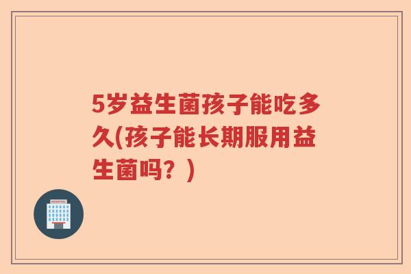 5岁益生菌孩子能吃多久(孩子能长期服用益生菌吗？)