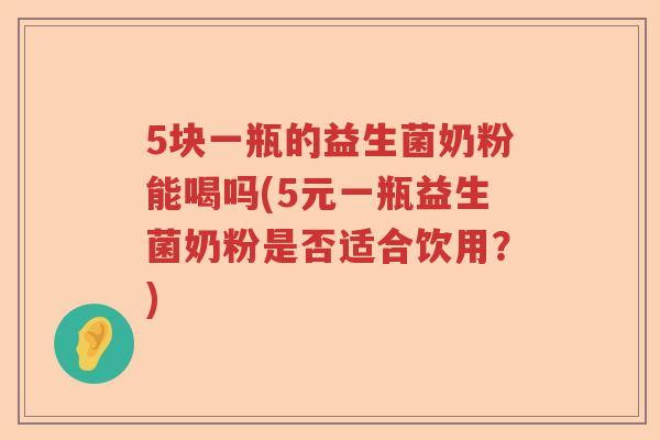 5块一瓶的益生菌奶粉能喝吗(5元一瓶益生菌奶粉是否适合饮用？)