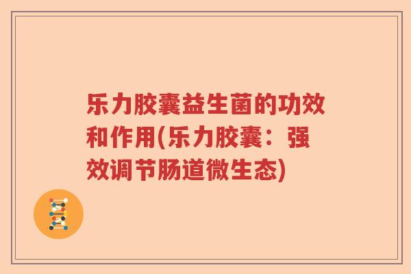 乐力胶囊益生菌的功效和作用(乐力胶囊：强效调节肠道微生态)