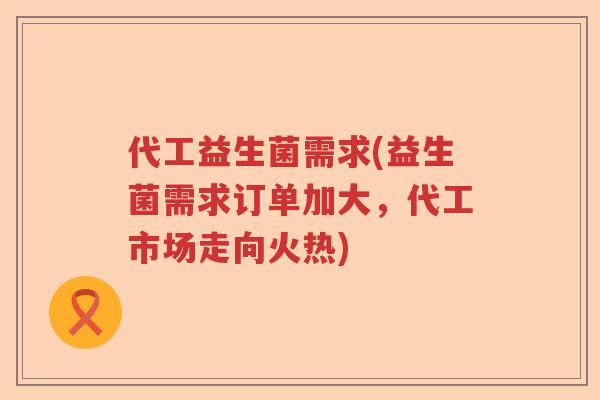 代工益生菌需求(益生菌需求订单加大，代工市场走向火热)