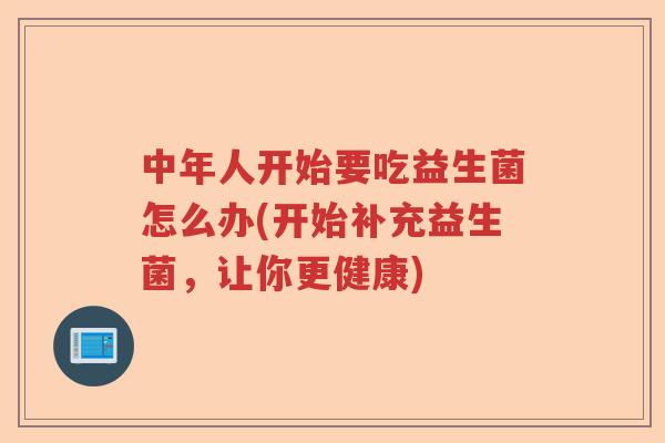 中年人开始要吃益生菌怎么办(开始补充益生菌，让你更健康)