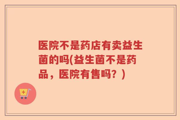 医院不是药店有卖益生菌的吗(益生菌不是药品，医院有售吗？)