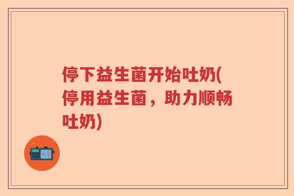 停下益生菌开始吐奶(停用益生菌，助力顺畅吐奶)