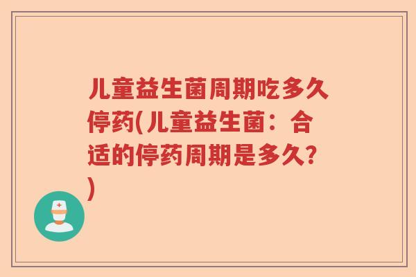 儿童益生菌周期吃多久停药(儿童益生菌：合适的停药周期是多久？)