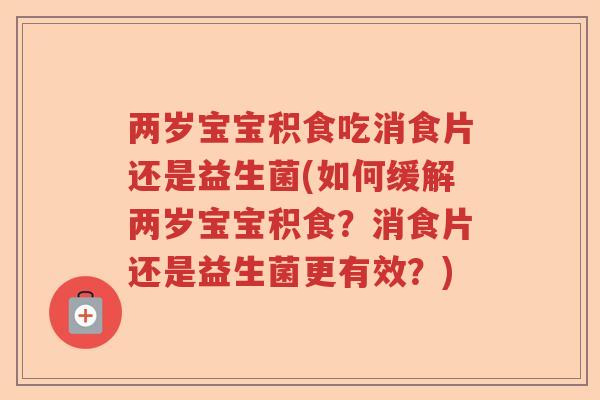 两岁宝宝积食吃消食片还是益生菌(如何缓解两岁宝宝积食？消食片还是益生菌更有效？)