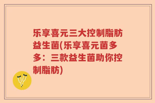 乐享喜元三大控制脂肪益生菌(乐享喜元菌多多：三款益生菌助你控制脂肪)