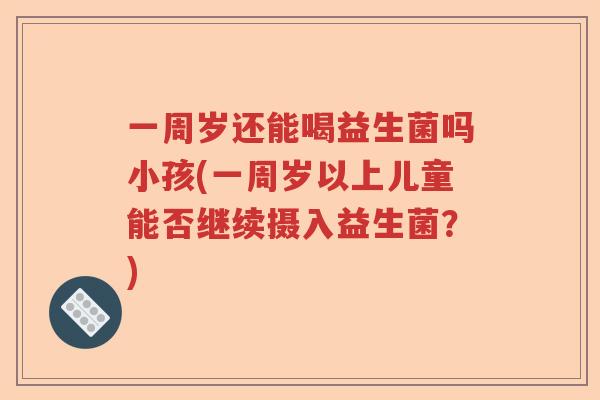 一周岁还能喝益生菌吗小孩(一周岁以上儿童能否继续摄入益生菌？)