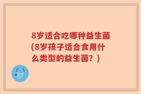 8岁适合吃哪种益生菌(8岁孩子适合食用什么类型的益生菌？)