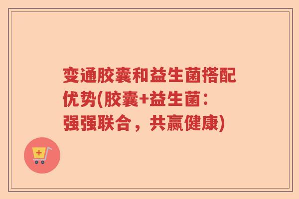 变通胶囊和益生菌搭配优势(胶囊+益生菌：强强联合，共赢健康)