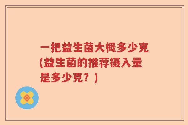 一把益生菌大概多少克(益生菌的推荐摄入量是多少克？)
