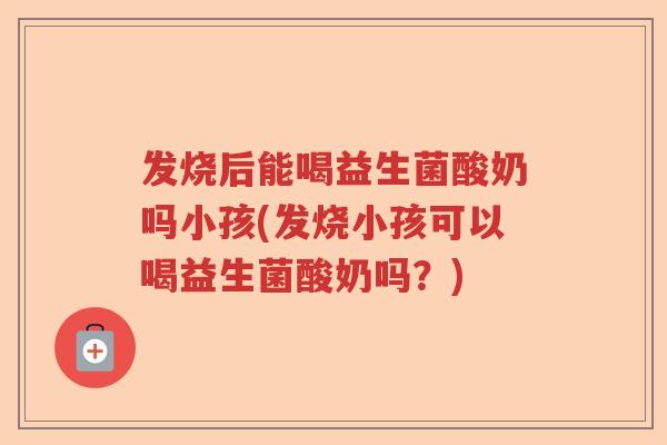 发烧后能喝益生菌酸奶吗小孩(发烧小孩可以喝益生菌酸奶吗？)