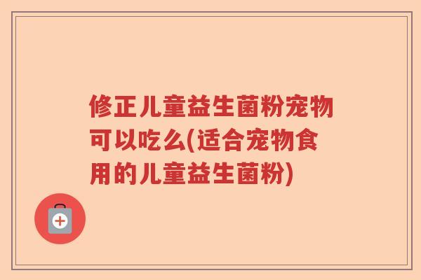 修正儿童益生菌粉宠物可以吃么(适合宠物食用的儿童益生菌粉)