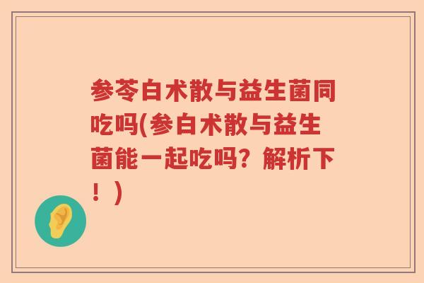 参苓白术散与益生菌同吃吗(参白术散与益生菌能一起吃吗？解析下！)