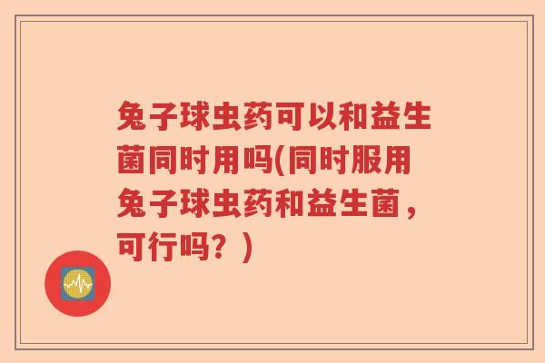 兔子球虫药可以和益生菌同时用吗(同时服用兔子球虫药和益生菌，可行吗？)