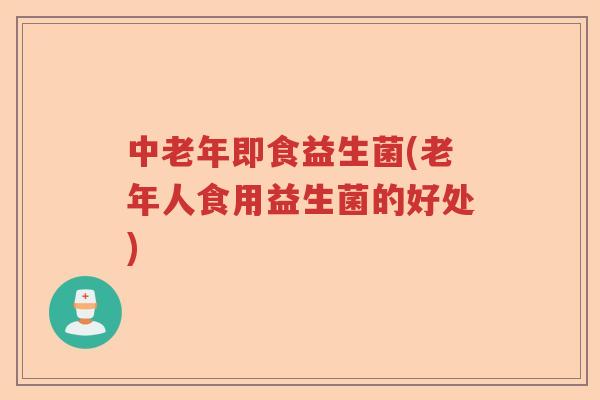 中老年即食益生菌(老年人食用益生菌的好处)