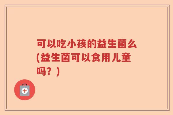 可以吃小孩的益生菌么(益生菌可以食用儿童吗？)