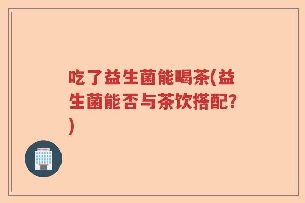 吃了益生菌能喝茶(益生菌能否与茶饮搭配？)