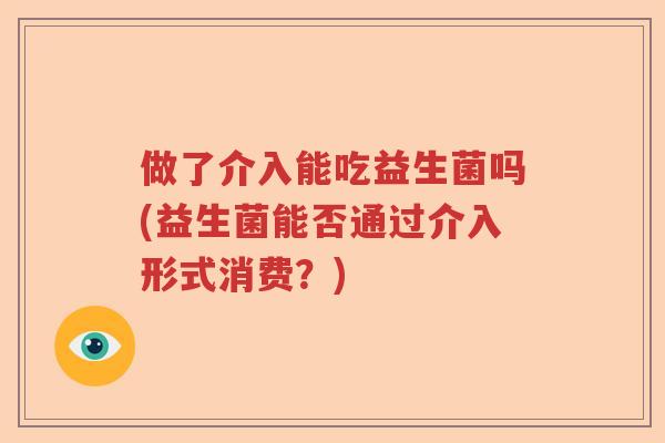 做了介入能吃益生菌吗(益生菌能否通过介入形式消费？)