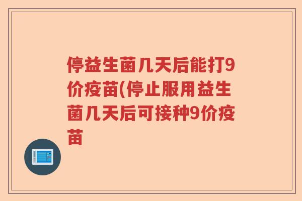 停益生菌几天后能打9价疫苗(停止服用益生菌几天后可接种9价疫苗