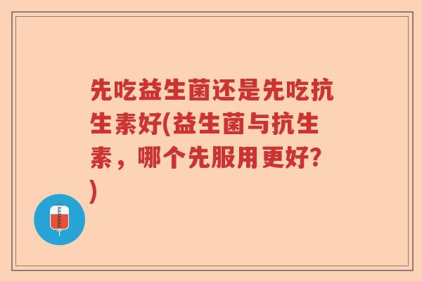 先吃益生菌还是先吃抗生素好(益生菌与抗生素，哪个先服用更好？)