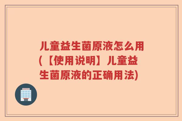儿童益生菌原液怎么用(【使用说明】儿童益生菌原液的正确用法)