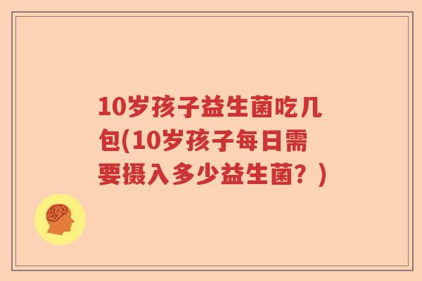10岁孩子益生菌吃几包(10岁孩子每日需要摄入多少益生菌？)