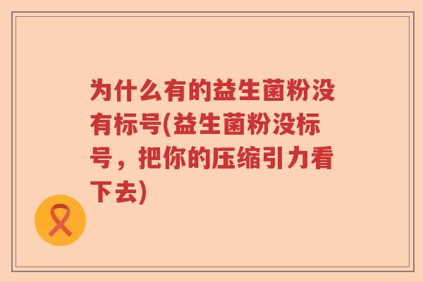 为什么有的益生菌粉没有标号(益生菌粉没标号，把你的压缩引力看下去)