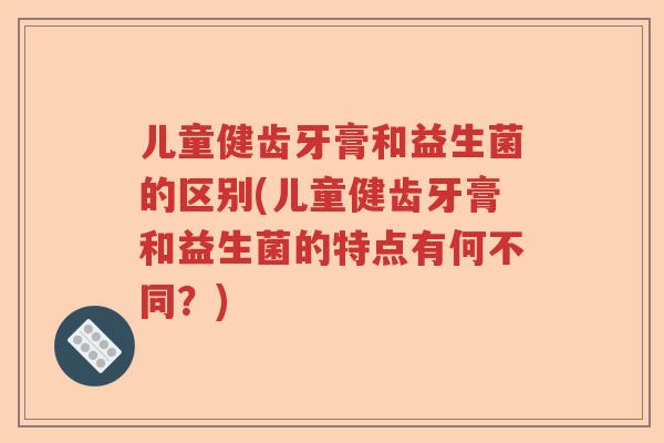 儿童健齿牙膏和益生菌的区别(儿童健齿牙膏和益生菌的特点有何不同？)