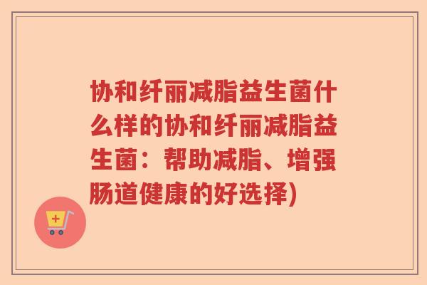 协和纤丽减脂益生菌什么样的协和纤丽减脂益生菌：帮助减脂、增强肠道健康的好选择)