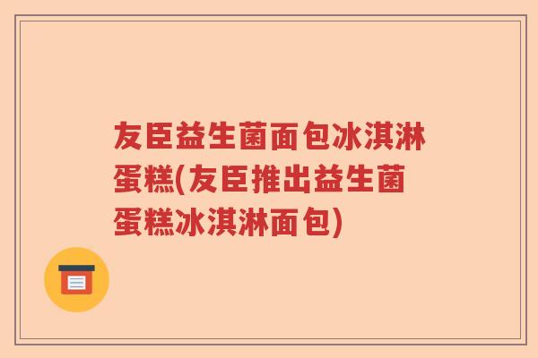友臣益生菌面包冰淇淋蛋糕(友臣推出益生菌蛋糕冰淇淋面包)