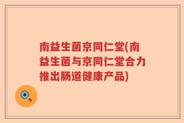 南益生菌京同仁堂(南益生菌与京同仁堂合力推出肠道健康产品)