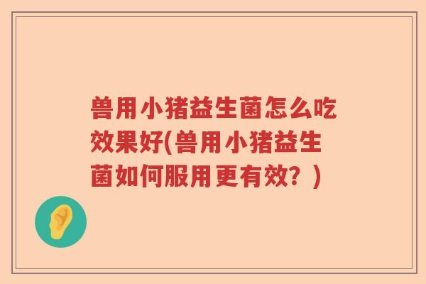 兽用小猪益生菌怎么吃效果好(兽用小猪益生菌如何服用更有效？)