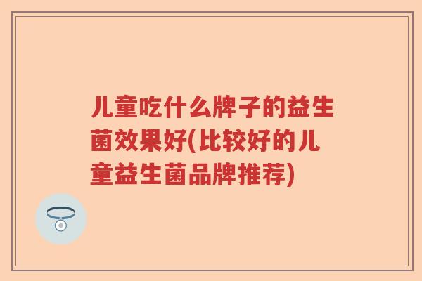 儿童吃什么牌子的益生菌效果好(比较好的儿童益生菌品牌推荐)