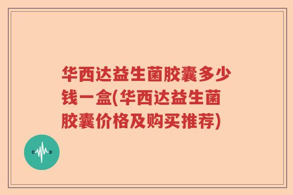 华西达益生菌胶囊多少钱一盒(华西达益生菌胶囊价格及购买推荐)