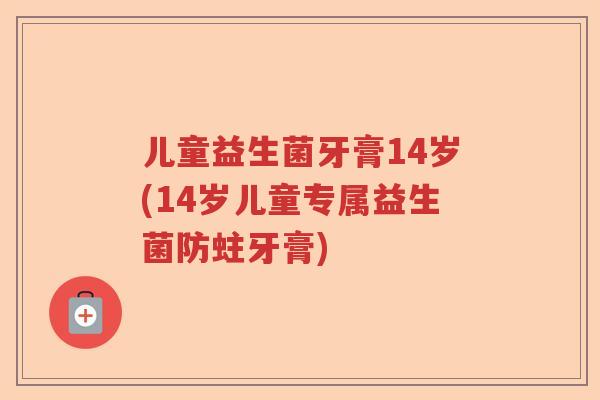 儿童益生菌牙膏14岁(14岁儿童专属益生菌防蛀牙膏)