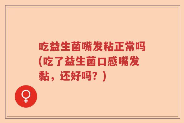 吃益生菌嘴发粘正常吗(吃了益生菌口感嘴发黏，还好吗？)