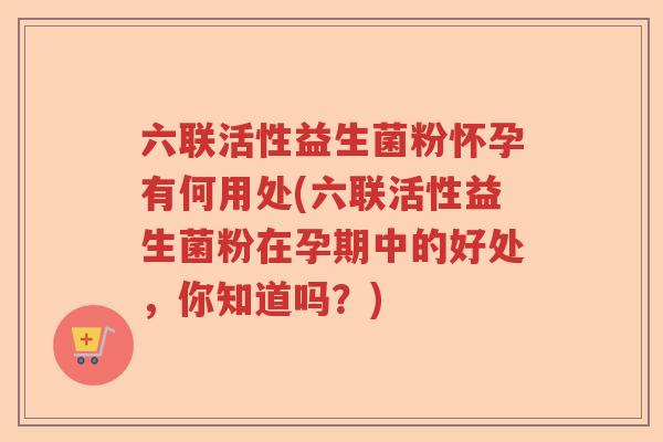 六联活性益生菌粉怀孕有何用处(六联活性益生菌粉在孕期中的好处，你知道吗？)