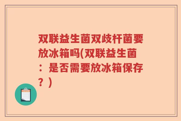 双联益生菌双歧杆菌要放冰箱吗(双联益生菌：是否需要放冰箱保存？)