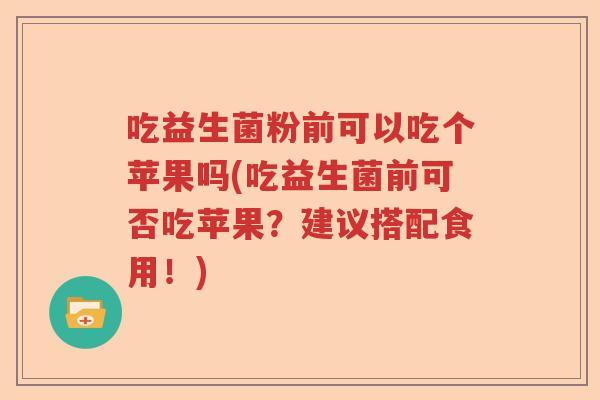 吃益生菌粉前可以吃个苹果吗(吃益生菌前可否吃苹果？建议搭配食用！)
