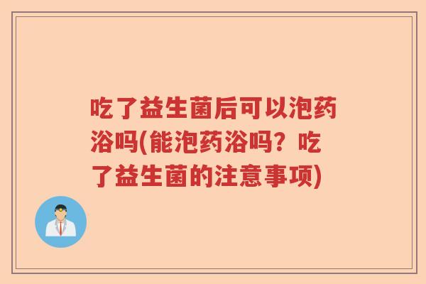 吃了益生菌后可以泡药浴吗(能泡药浴吗？吃了益生菌的注意事项)