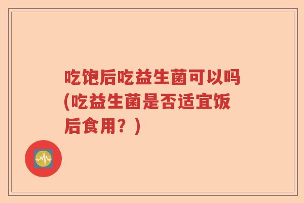 吃饱后吃益生菌可以吗(吃益生菌是否适宜饭后食用？)