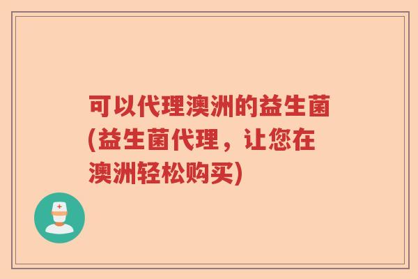 可以代理澳洲的益生菌(益生菌代理，让您在澳洲轻松购买)