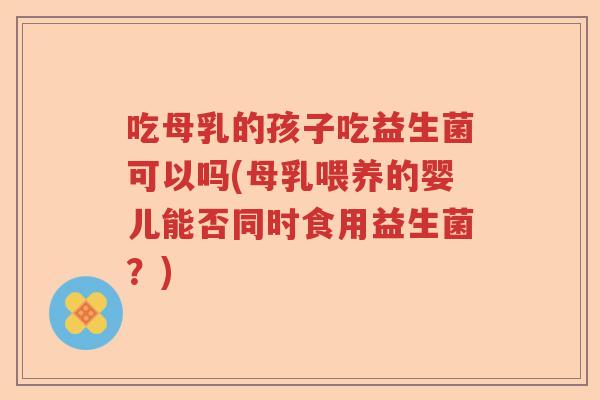 吃母乳的孩子吃益生菌可以吗(母乳喂养的婴儿能否同时食用益生菌？)