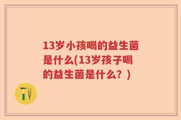 13岁小孩喝的益生菌是什么(13岁孩子喝的益生菌是什么？)
