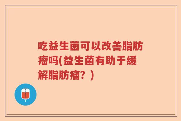 吃益生菌可以改善脂肪瘤吗(益生菌有助于缓解脂肪瘤？)