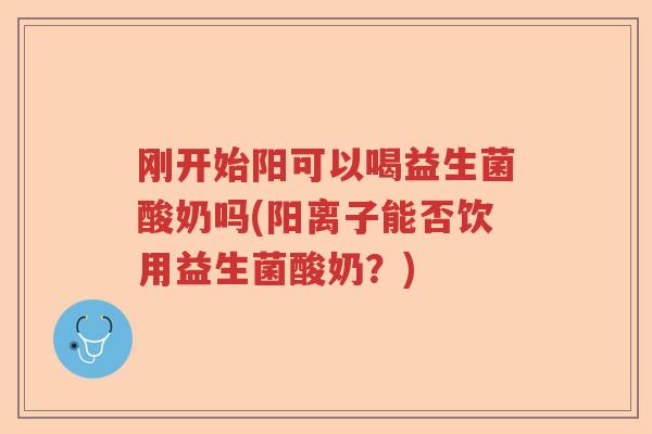 刚开始阳可以喝益生菌酸奶吗(阳离子能否饮用益生菌酸奶？)